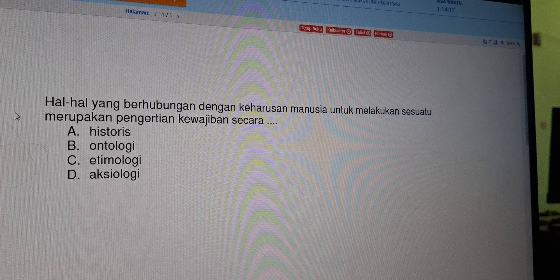 SISA WAKTU:
1:14:17
Halaman: < 1 / 1
Tutup Buku Kalkulator O Tabel O Kamus ② D∪ a 9 209%Q
Hal-hal yang berhubungan dengan keharusan manusia untuk melakukan sesuatu
merupakan pengertian kewajiban secara ....
A. historis
B. ontologi
C. etimologi
D. aksiologi