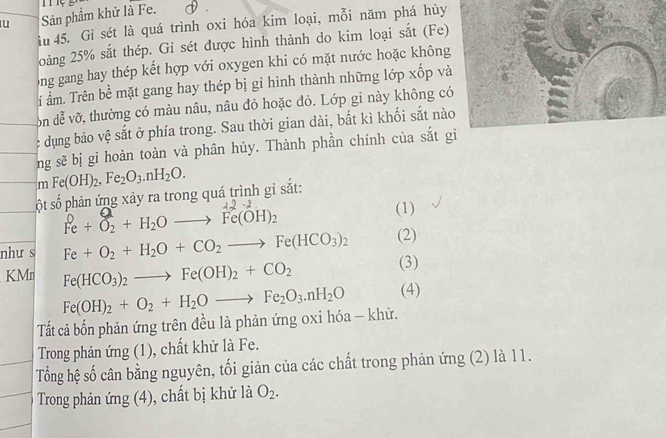 Sản phẩm khử là Fe. 
iu 45. Gi sét là quá trình oxi hóa kim loại, mỗi năm phá hủy 
20oàng 25% sắt thép. Gi sét được hình thành do kim loại sắt (Fe) 
ong gang hay thép kết hợp với oxygen khi có mặt nước hoặc không 
í ẩm. Trên bề mặt gang hay thép bị gỉ hình thành những lớp xốp và 
ôn đễ vỡ, thường có màu nâu, nâu đỏ hoặc đỏ. Lớp gỉ này không c 
c dụng bảo vệ sắt ở phía trong. Sau thời gian dài, bất kì khối sắt nào 
ng sẽ bị gi hoàn toàn và phân hủy. Thành phần chính của sắt g 
n Fe(OH)_2, Fe_2O_3.nH_2O. 
ột số phản ứng xảy ra trong quá trình gỉ sắt:
Fe + O₂ + H₂O —→ Fe(OH)₂ (1)
như s Fe+O_2+H_2O+CO_2to Fe(HCO_3)_2 (2) 
KMn Fe(HCO_3)_2to Fe(OH)_2+CO_2 (3)
Fe(OH)_2+O_2+H_2Oto Fe_2O_3.nH_2O (4) 
Tất cả bốn phản ứng trên đều là phản ứng oxi hóa - khử. 
Trong phản ứng (1), chất khử là Fe. 
Tổng hệ số cân bằng nguyên, tối giản của các chất trong phản ứng (2) là 11. 
Trong phản ứng (4), chất bị khử là O_2.