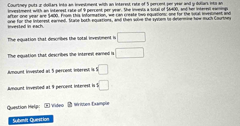 Courtney puts x dollars into an investment with an interest rate of 5 percent per year and y dollars into an 
investment with an interest rate of 9 percent per year. She invests a total of $6400, and her interest earnings 
after one year are $400. From this information, we can create two equations: one for the total investment and 
one for the interest earned. State both equations, and then solve the system to determine how much Courtney 
invested in each. 
The equation that describes the total investment is □ 
The equation that describes the interest earned is □
Amount invested at 5 percent interest is $□
Amount invested at 9 percent interest is $□
Question Help: Video Written Example 
Submit Question