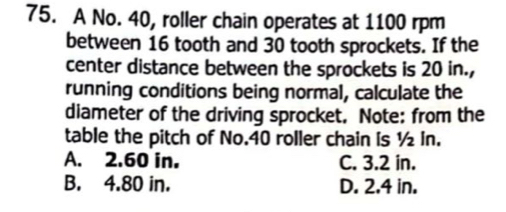 A No. 40, roller chain operates at 1100 rpm
between 16 tooth and 30 tooth sprockets. If the
center distance between the sprockets is 20 in.,
running conditions being normal, calculate the
diameter of the driving sprocket. Note: from the
table the pitch of No. 40 roller chain is ½ In.
A. 2.60 in. C. 3.2 in.
B. 4.80 in. D. 2.4 in.