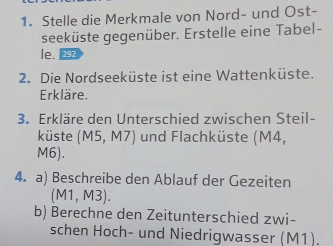 Stelle die Merkmale von Nord- und Ost- 
seeküste gegenüber. Erstelle eine Tabel- 
le. 292 
2. Die Nordseeküste ist eine Wattenküste. 
Erkläre. 
3. Erkläre den Unterschied zwischen Steil- 
küste (M5, M7) und Flachküste (M4,
M6). 
4. a) Beschreibe den Ablauf der Gezeiten 
(M1, M3). 
b) Berechne den Zeitunterschied zwi- 
schen Hoch- und Niedrigwasser (M1).