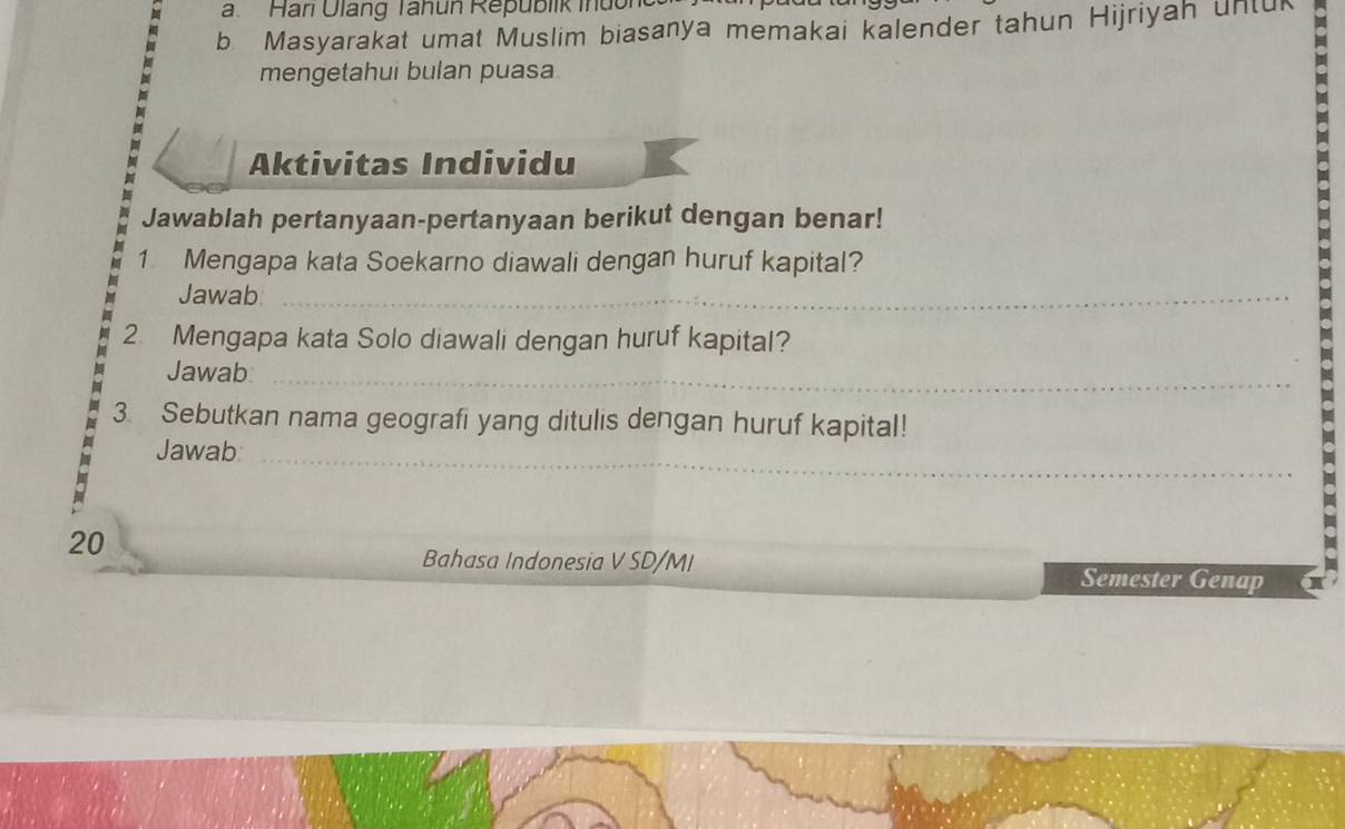 Hari Ulang Tanun Republik ih u 
b. Masyarakat umat Muslim biasanya memakai kalender tahun Hijriyah untuk 
mengetahui bulan puasa 
Aktivitas Individu 
Jawablah pertanyaan-pertanyaan berikut dengan benar! 
1 Mengapa kata Soekarno diawali dengan huruf kapital? 
Jawab_ 
2. Mengapa kata Solo diawali dengan huruf kapital? 
Jawab_ 
3. Sebutkan nama geografi yang ditulis dengan huruf kapital! 
Jawab_ 
20 
Bahasa Indonesia V SD/MI 
Semester Genap