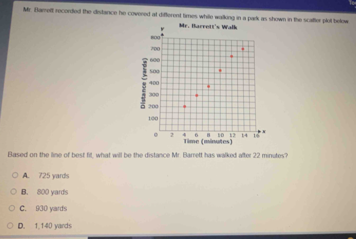 To
Mr. Barreft recorded the distance he covered at different times while walking in a park as shown in the scatter plot below
Based on the line of best fit, what will be the distance Mr. Barrett has walked after 22 minutes?
A. 725 yards
B. 800 yards
C. 930 yards
D. 1,140 yards