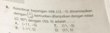 Koordinat bayangan titik L(3,-5) ditranslasikan
dengan beginpmatrix 2 -6endpmatrix
j. kemudian dilanjutkan dengan rotasi
(0,90°) dengan O(0,0) adalah . . . .
A. (-11,-5) (11,-5)
B. (-11,5) D. (11,5)