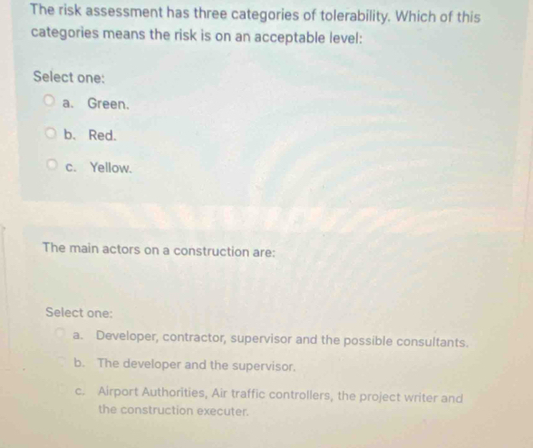 The risk assessment has three categories of tolerability. Which of this
categories means the risk is on an acceptable level:
Select one:
a. Green.
b、 Red.
c. Yellow.
The main actors on a construction are:
Select one:
a. Developer, contractor, supervisor and the possible consultants.
b. The developer and the supervisor.
c. Airport Authorities, Air traffic controllers, the project writer and
the construction executer.