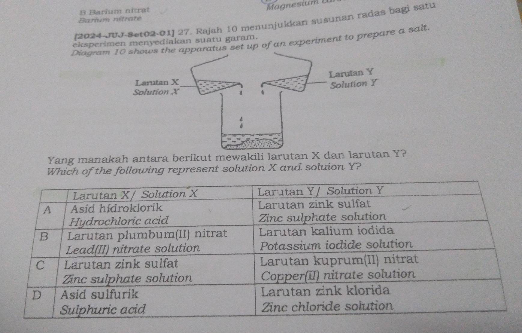 Barium nitrat 
Magnesium c 
Barium nitrate 
[2024-JUJ-Set02-01] 27. Rajah 10 menunjukkan susunan radas bagi satu 
eksperimen menyediakan suatu garam. 
Diagramatus set up of an experiment to prepare a salt. 
Yang manakah antara berikut mewakili larutan X dan larutan Y? 
Which of the following represent solution X and soluion Y?