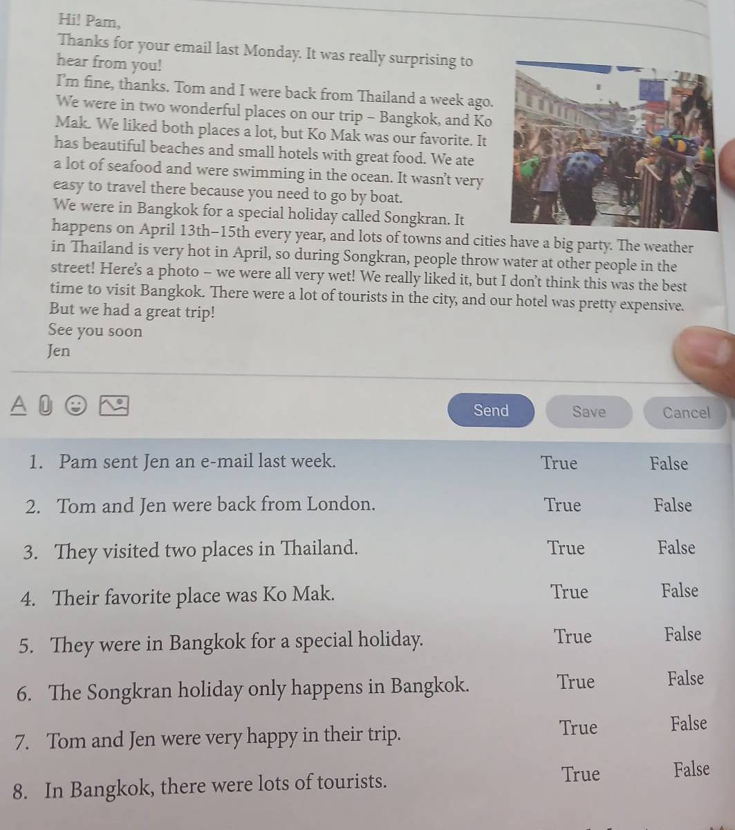 Hi! Pam,
Thanks for your email last Monday. It was really surprising to
hear from you!
I’m fine, thanks. Tom and I were back from Thailand a week ago.
We were in two wonderful places on our trip - Bangkok, and Ko
Mak. We liked both places a lot, but Ko Mak was our favorite. It
has beautiful beaches and small hotels with great food. We ate
a lot of seafood and were swimming in the ocean. It wasn’t very
easy to travel there because you need to go by boat.
We were in Bangkok for a special holiday called Songkran. It
happens on April 13th -15th every year, and lots of towns and cities have a big party. The weather
in Thailand is very hot in April, so during Songkran, people throw water at other people in the
street! Here's a photo - we were all very wet! We really liked it, but I don’t think this was the best
time to visit Bangkok. There were a lot of tourists in the city, and our hotel was pretty expensive.
But we had a great trip!
See you soon
Jen
Send Save Cancel
1. Pam sent Jen an e-mail last week. True False
2. Tom and Jen were back from London. True False
3. They visited two places in Thailand. True False
4. Their favorite place was Ko Mak.
True False
5. They were in Bangkok for a special holiday.
True False
6. The Songkran holiday only happens in Bangkok.
True False
7. Tom and Jen were very happy in their trip.
True False
True False
8. In Bangkok, there were lots of tourists.