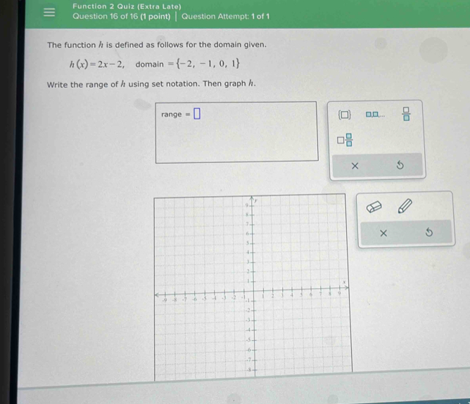 Function 2 Quiz (Extra Late)
Question 16 of 16 (1 point) | Question Attempt: 1 of 1
The function h is defined as follows for the domain given.
h(x)=2x-2 ， domain = -2,-1,0,1
Write the range of h using set notation. Then graph h.
range =□ □,□,…..  □ /□  
□  □ /□  
×
×