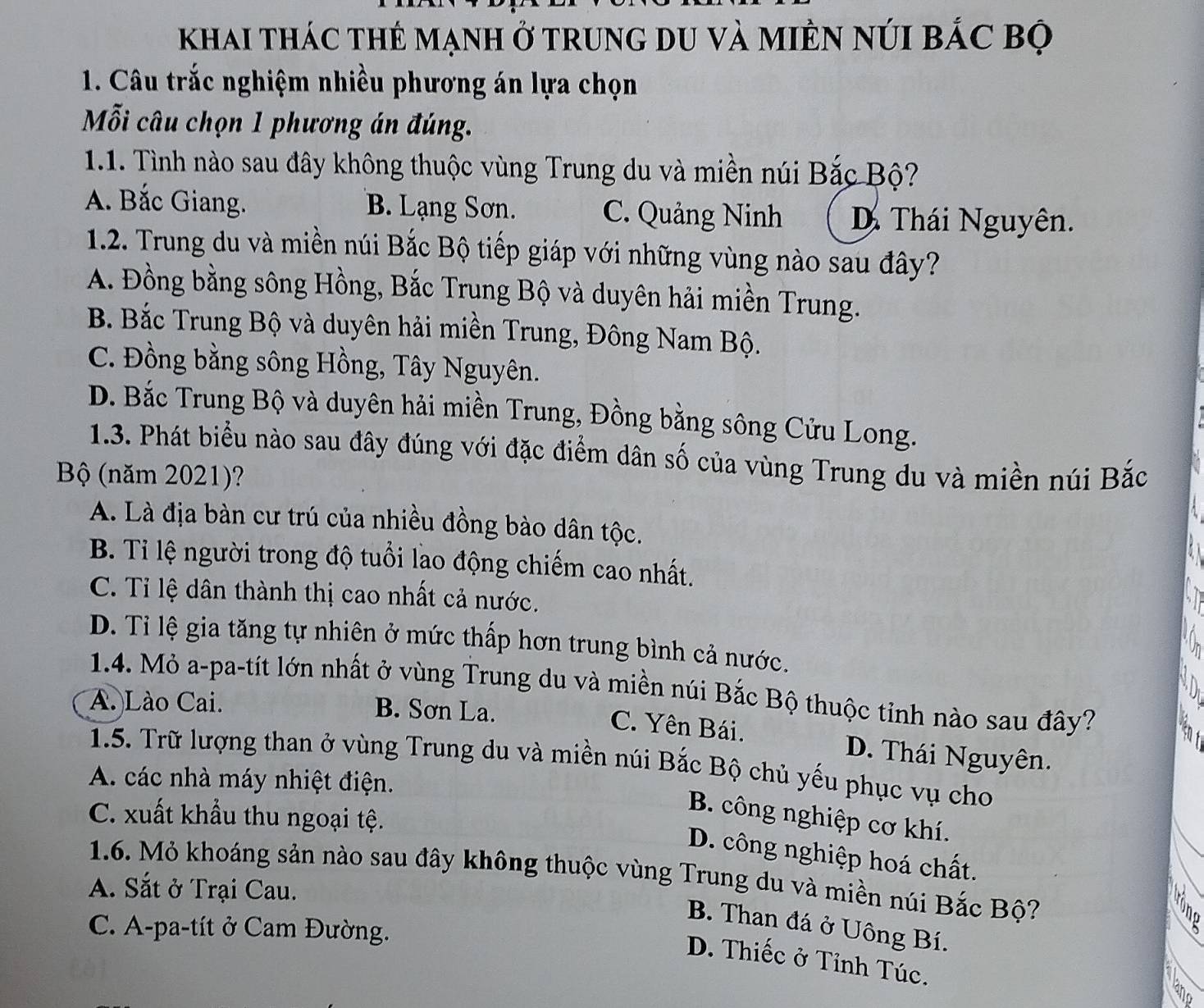 khai thác thẻ mạnh ở trung du và miên núi bắc bộ
1. Câu trắc nghiệm nhiều phương án lựa chọn
Mỗi câu chọn 1 phương án đúng.
1.1. Tình nào sau đây không thuộc vùng Trung du và miền núi Bắc Bộ?
A. Bắc Giang. B. Lạng Sơn. C. Quảng Ninh D Thái Nguyên.
1.2. Trung du và miền núi Bắc Bộ tiếp giáp với những vùng nào sau đây?
A. Đồng bằng sông Hồng, Bắc Trung Bộ và duyên hải miền Trung.
B. Bắc Trung Bộ và duyên hải miền Trung, Đông Nam Bộ.
C. Đồng bằng sông Hồng, Tây Nguyên.
D. Bắc Trung Bộ và duyên hải miền Trung, Đồng bằng sông Cửu Long.
1.3. Phát biểu nào sau đây đúng với đặc điểm dân số của vùng Trung du và miền núi Bắc
Bộ (năm 2021)?
A. Là địa bàn cư trú của nhiều đồng bào dân tộc.
B. Ti lệ người trong độ tuổi lao động chiếm cao nhất.
C. Tỉ lệ dân thành thị cao nhất cả nước.
D. Tỉ lệ gia tăng tự nhiên ở mức thấp hơn trung bình cả nước.
1.4. Mỏ a-pa-tít lớn nhất ở vùng Trung du và miền núi Bắc Bộ thuộc tỉnh nào sau đây?
A. Lào Cai. B. Sơn La.
C. Yên Bái.
D. Thái Nguyên.
1.5. Trữ lượng than ở vùng Trung du và miền núi Bắc Bộ chủ yếu phục vụ cho
A. các nhà máy nhiệt điện.
C. xuất khẩu thu ngoại tệ.
B. công nghiệp cơ khí.
D. công nghiệp hoá chất.
1.6. Mỏ khoáng sản nào sau đây không thuộc vùng Trung du và miền núi Bắc Bộ?
A. Sắt ở Trại Cau.
B. Than đá ở Uông Bí.
C. A-pa-tít ở Cam Đường.
D. Thiếc ở Tỉnh Túc.