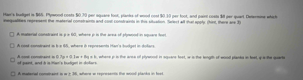 Han's budget is $65. Plywood costs $0.70 per square foot, planks of wood cost $0.10 per foot, and paint costs $8 per quart. Determine which
inequalities represent the material constraints and cost constraints in this situation. Select all that apply. (hint, there are 3)
A material constraint is p≥ 60 , where p is the area of plywood in square feet.
A cost constraint is b≥ 65 , where b represents Han's budget in dollars.
A cost constraint is 0.7p+0.1w+8q≤ b , where p is the area of plywood in square feet, w is the length of wood planks in feet, q is the quarts
of paint, and b is Han's budget in dollars.
A material constraint is w≥ 36 , where w represents the wood planks in feet.