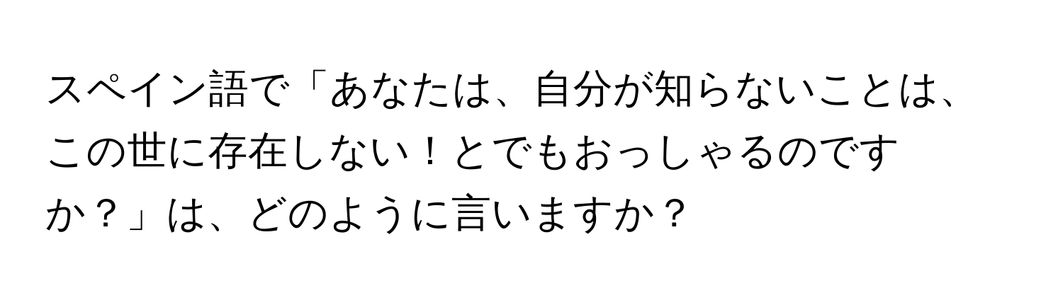 スペイン語で「あなたは、自分が知らないことは、この世に存在しない！とでもおっしゃるのですか？」は、どのように言いますか？