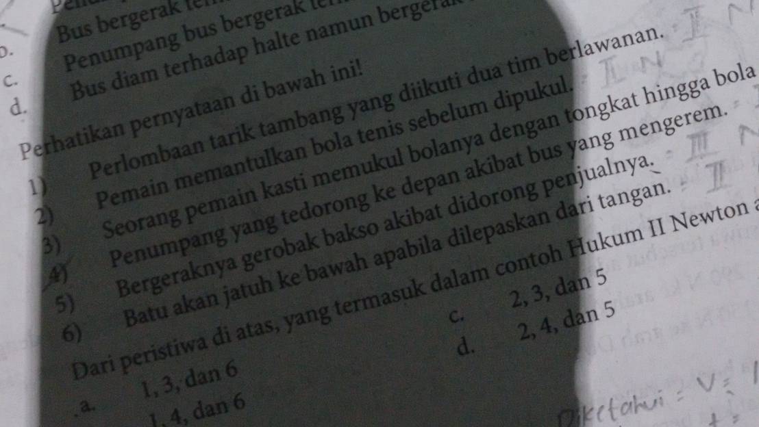 yem
Bus bergerak ten
D.
Penumpang bus bergerak ler
d. Bus diam terhadap halte namun bergera
C.
1) Perlombaan tarik tambang yang diikuti dua tim berlawanan
Perhatikan pernyataan di bawah ini!
2) Pemain memantulkan bola tenis sebelum dipukul
3) Seorang pemain kasti memukul bolanya dengan tongkat hingga bola
) Penumpang yang tedorong ke depan akibat bus yang mengerem
5) Bergeraknya gerobak bakso akibat didorong penjualnya
5) Batu akan jatuh ke bawah apabila dilepaskan dari tangan
2, 3, dan 5
Dari peristiwa di atas, yang termasuk dalam contoh Hukum II Newton
C.
d. 2, 4, dan 5
a. 1, 3, dan 6
1, 4, dan 6