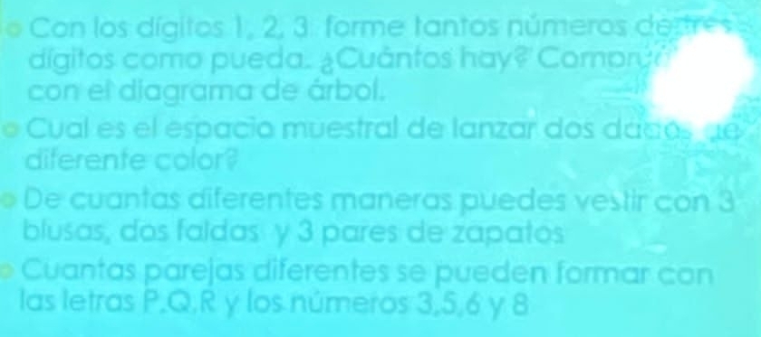 Con los dígitos 1, 2, 3. forme tantos números destre s
dígitos como pueda. ¿Cuántos hay? Compry?
con el diagrama de árbol.
Cual es el espacio muestral de lanzar dos dadosde
diferente color?
De cuantas diferentes maneras puedes vestir con 3
blusas, dos faldas y 3 pares de zapatos
Cuantas parejas diferentes se pueden formar con
las letras P, Q. R y los números 3, 5, 6 y 8