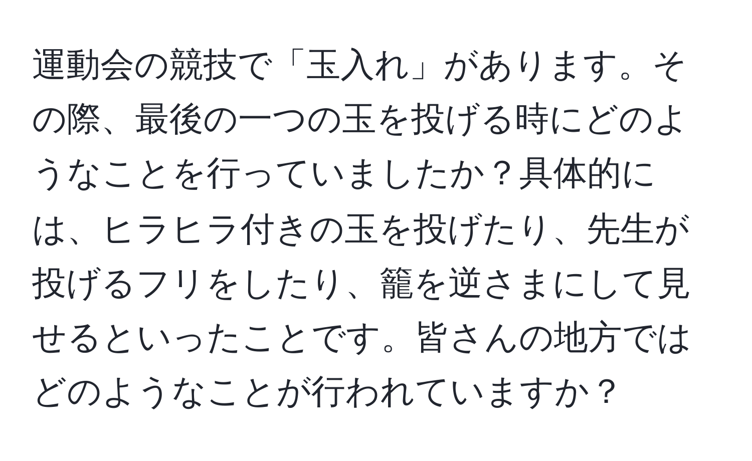 運動会の競技で「玉入れ」があります。その際、最後の一つの玉を投げる時にどのようなことを行っていましたか？具体的には、ヒラヒラ付きの玉を投げたり、先生が投げるフリをしたり、籠を逆さまにして見せるといったことです。皆さんの地方ではどのようなことが行われていますか？