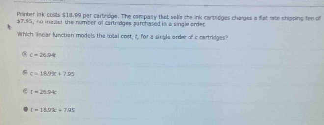 Printer ink costs $18.99 per cartridge. The company that sells the ink cartridges charges a flat rate shipping fee of
$7.95, no matter the number of cartridges purchased in a single order.
Which linear function models the total cost, t, for a single order of c cartridges?
c=26.94t
c=18.99t+7.95
t=26.94c
t=18.99c+7.95