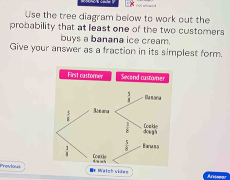 Bookwork code: IF not allowed
Use the tree diagram below to work out the
probability that at least one of the two customers
buys a banana ice cream.
Give your answer as a fraction in its simplest form.
First customer Second customer
Previous  Watch video
Answer