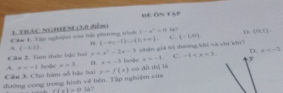 để Ôn tập
1 TRÁC NGHIEM (3,0 điểm)
Cău 1. Tập nghiệm của bắt phương trình 1-x^2<0</tex> 1a/?
B. (-∈fty ,-1)∪ (1,+∈fty ). C. (-1,0). D. (0,1).
A. (-1;1).
D. x
Câu 2. Tam thức bậc hai y=x^2-2x-3 nhận giá trị dương khi và chỉ khi?
A. x hoặc x>3. B. x hoặc x>-1. C. -1 . 
y
Câu 3. Cho hàm số bậc hai y=f(x) có đồ thị là
đường cong trong hình vẽ bên. Tập nghiệm của
f(x)>0 là?