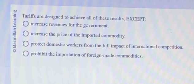 Tariffs are designed to achieve all of these results, EXCEPT:
increase revenues for the government.
increase the price of the imported commodity.
protect domestic workers from the full impact of international competition.
prohibit the importation of foreign-made commodities.