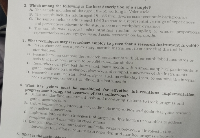 Which among the following is the best description of a sample?
A. The sample includes adults aged 18 - 65 working in Valenzuela.
B. The sample includes adults aged 18 - 65 from diverse socio-economic backgrounds.
C. The sample includes adults aged 18-65 to ensure a representative range of experiences
and perspectives relevant to the study's focus on workplace dynamics.
D. The sample was selected using stratified random sampling to ensure proportiona
representation across age groups and socio-economic backgrounds.
3. What techniques may researchers employ to prove that a research instrument is valid?
A. Rescarchers can use a pre-existing research instrument to ensure that the tool is
standardized.
B. Researchers can compare the research instruments with other established measures or
tools that have been proven to be valid in similar studies.
C. Rescarchers can pilot test the research instruments with a small sample of participants to
gather feedback on the clarity, relevance, and comprehensiveness of the instruments.
D. Researchers can use statistical analyses, such as reliability tests, to examine the internal
consistency and construct validity of the instruments.
4. What key points must be considered for effective interventions implementation,
progress monitoring, and accuracy of data collections?
A. Utilize standardized assessment tools and monitoring systems to track progress and
gather accurate data.
B. Before implementing interventions, outline clear objectives and goals that guide research
or practical intervention.
C. Implement intervention strategies that target multiple factors or variables to address
complexities and maximize its effectiveness.
D. Establish regular communication and collaboration between all involved in the
intervention to facilitate accurate data collection and monitor progress effectively.
5. What is the main ohis