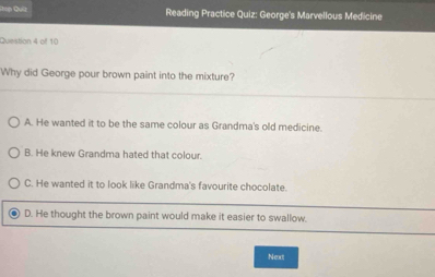 ' Quy Reading Practice Quiz: George's Marvellous Medicine
Question 4 of 10
Why did George pour brown paint into the mixture?
A. He wanted it to be the same colour as Grandma's old medicine.
B. He knew Grandma hated that colour.
C. He wanted it to look like Grandma's favourite chocolate.
D. He thought the brown paint would make it easier to swallow.
Next