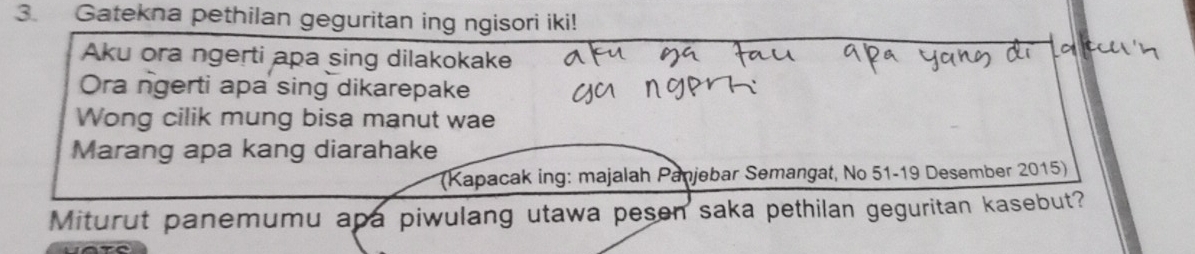 Gatekna pethilan geguritan ing ngisori iki!
Aku ora ngerti apa sing dilakokake
Ora ngerti apa sing dikarepake
Wong cilik mung bisa manut wae
Marang apa kang diarahake
(Kapacak ing: majalah Panjebar Semangat, No 51-19 Desember 2015)
Miturut panemumu apa piwulang utawa pesen saka pethilan geguritan kasebut?