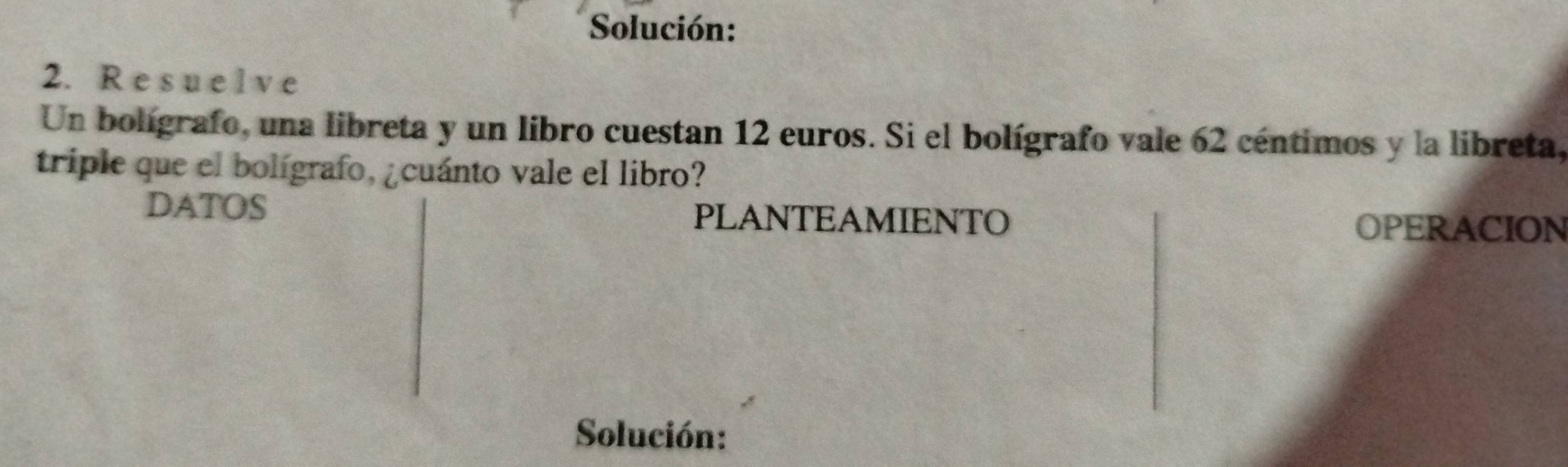 Solución: 
2. R e s u e lve 
Un bolígrafo, una libreta y un libro cuestan 12 euros. Si el bolígrafo vale 62 céntimos y la libreta, 
triple que el bolígrafo, ¿cuánto vale el libro? 
DATOS PLANTEAMIENTO OPERACION 
Solución: