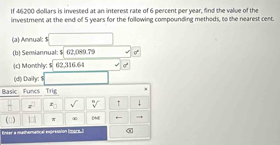 If 46200 dollars is invested at an interest rate of 6 percent per year, find the value of the 
investment at the end of 5 years for the following compounding methods, to the nearest cent. 
(a) Annual: $ □
(b) Semiannual: $ 62,089.79 0^4
(c) Monthly: $|62,31 6.64 sqrt() sigma^6
(d) Daily: $ □
Basic Funcs Trig 
×
 □ /□   x^(□) x_□  sqrt() sqrt[n]() ↑ downarrow 
() beginvmatrix □ endvmatrix π ∞ DNE ← 
Enter a mathematical expression (more.)