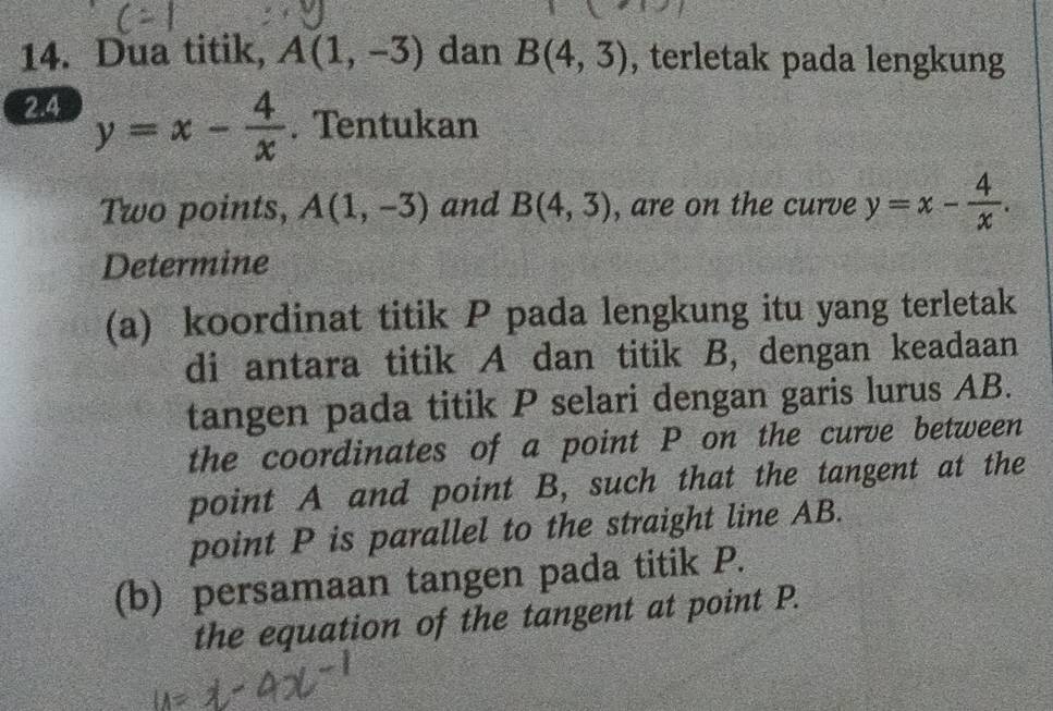 Dua titik, A(1,-3) dan B(4,3) , terletak pada lengkung 
2.4 y=x- 4/x . Tentukan 
Two points, A(1,-3) and B(4,3) , are on the curve y=x- 4/x . 
Determine 
(a) koordinat titik P pada lengkung itu yang terletak 
di antara titik A dan titik B, dengan keadaan 
tangen pada titik P selari dengan garis lurus AB. 
the coordinates of a point P on the curve between 
point A and point B, such that the tangent at the 
point P is parallel to the straight line AB. 
(b) persamaan tangen pada titik P. 
the equation of the tangent at point P.