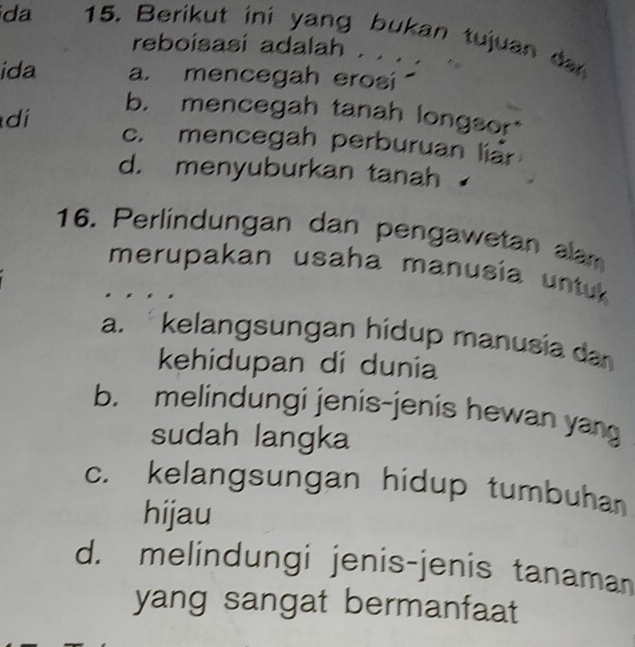 da 15. Berikut ini yang bukan tujuan d
reboisasi adalah . . . .
ida a. mencegah erosi
b. mencegah tanah longsor
dí c. mencegah perburuan liar
d. menyuburkan tanah
16. Perlindungan dan pengawetan alam
merupakan usaha manusia untuk 
a. kelangsungan hidup manusia da
kehidupan di dunia
b. melindungi jenis-jenis hewan yang
sudah langka
c. kelangsungan hidup tumbuhan
hijau
d. melindungi jenis-jenis tanaman
yang sangat bermanfaat