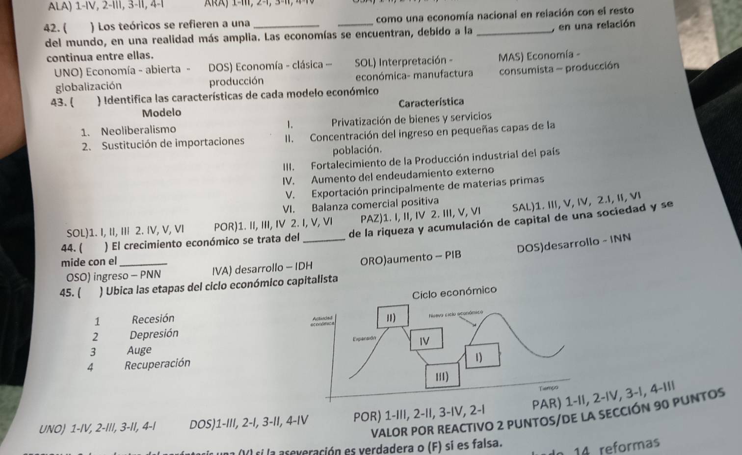 ALA) 1-IV, 2-III, 3-II, 4-I   ) 1-1, 2-1, 3-1, 4 = 
42. ( ) Los teóricos se refieren a una __como una economía nacional en relación con el resto
del mundo, en una realidad más amplia. Las economías se encuentran, debido a la
, en una relación
continua entre ellas.
UNO) Economía - abierta - DOS) Economía - clásica SOL) Interpretación - MAS) Economía -
globalización producción económica- manufactura consumista - producción
43. ( ) Identifica las características de cada modelo económico
Modelo Característica
1. Neoliberalismo 1.  Privatización de bienes y servicios
2. Sustitución de importaciones II. Concentración del ingreso en pequeñas capas de la
población.
III. Fortalecimiento de la Producción industrial del país
IV. Aumento del endeudamiento externo
V. Exportación principalmente de materias primas
VI. Balanza comercial positiva
SOL)1. I, II, III 2. IV, V, VI POR)1. II, III, IV 2. I, V, VI PAZ)1. I, II, IV 2. III, V, VI SAL)1. III, V, IV, 2.I, II, VI
44. ( ) El crecimiento económico se trata del_ de la riqueza y acumulación de capital de una sociedad y se
DOS)desarrollo - INN
mide con el_
OSO) ingreso - PNN IVA) desarrollo - IDH ORO)aumento - PIB
45. ( ) Ubica las etapas del ciclo económico capitalista
1 Recesión 
2 Depresión 
3 Auge
4 Recuperación
UNO) 1-IV, 2-III, 3-II, 4-I DOS)1-III, 2-I, 3-II, 4-IV POR) 1-III, 2-II, 3-IV, 2-IIV, 3-|, 4-II|
VALOR POR REACTIVO 2 PUNTOS/DE LA SECCIÓN 90 PUNTOS
a ()) si la aseveración es verdadera o (F) sí es falsa.
14 reformas