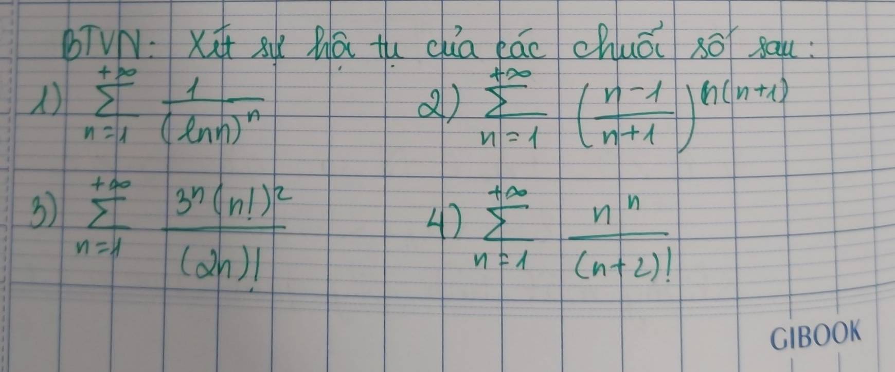 bTVN:xq 8ú Zā tu cua láo chuǒi sōī sau: 
) sumlimits _(n=1)^(+∈fty)frac 1(ln n)^n
sumlimits _(n=1)^(+∈fty)( (n-1)/n+1 )^n(n+1)
3 sumlimits _(n=1)^(+∈fty)frac 3^n(n!)^2(2n)!
4) sumlimits _(n=1)^(+∈fty) n^n/(n+2)! 
CIBOOK