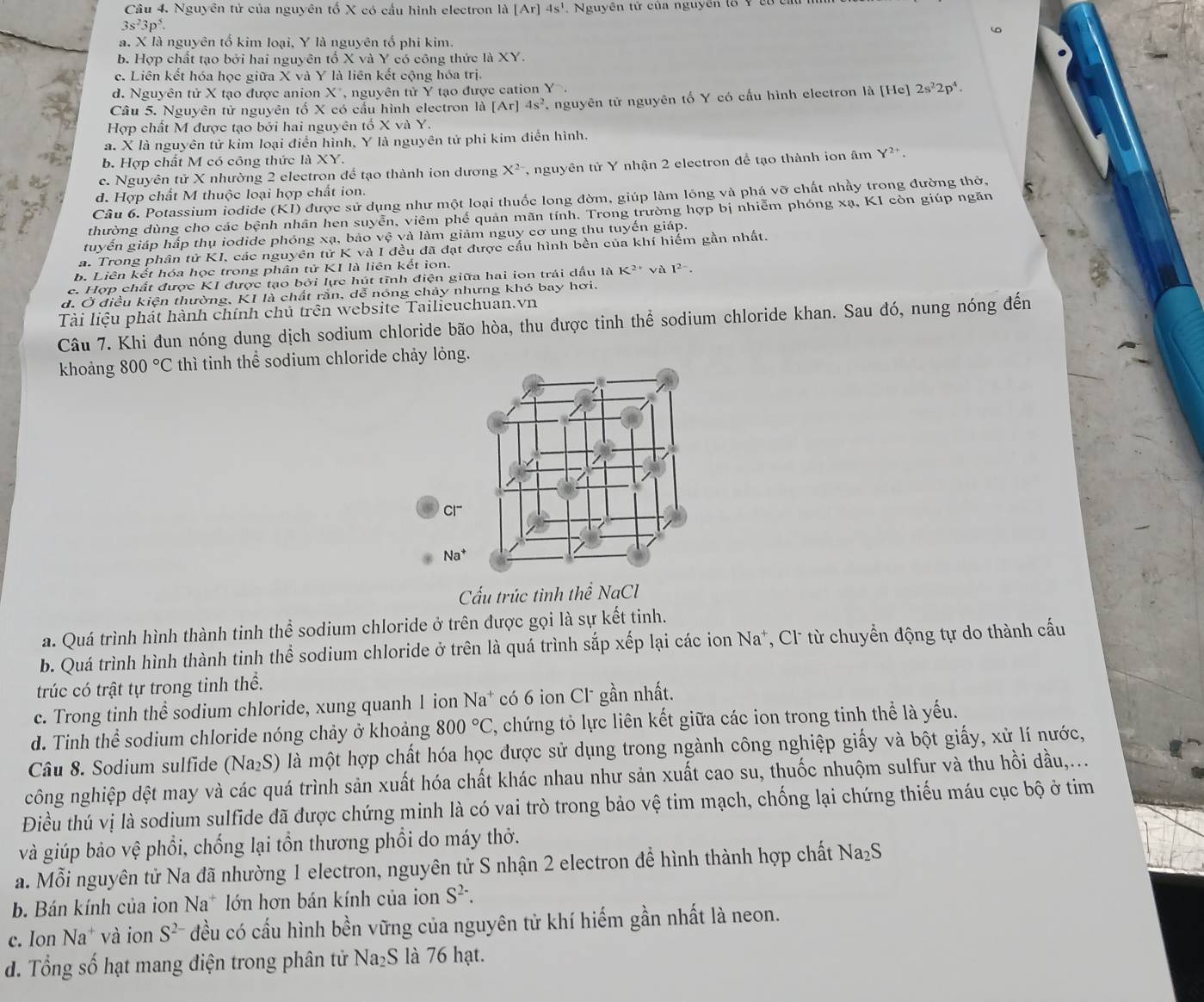 Nguyên tử của nguyên tố X có cầu hình electron là [Ar]4s^1. Nguyễn tử của nguyên tổ Y có cá
3s^23p^5.
a. X là nguyên tổ kim loại, Y là nguyên tổ phi kim.
b. Hợp chất tạo bởi hai nguyên tổ X và Y có công thức là XY.
c. Liên kết hóa học giữa X và Y là liên kết cộng hóa trị.
d. Nguyên tử X tạo được anion X*, nguyên tử Y tạo được cation Y.
Câu 5. Nguyên tử nguyên tố X có cầu hình electron là [Ar]4s^2 nguyên tử nguyên tố Y có cấu hình electron là [He] 2s^22p^4.
Hợp chất M được tạo bởi hai nguyên tố X và Y.
a. X là nguyên tử kim loại điển hình, Y là nguyên tử phi kim điễn hình.
b. Hợp chất M có công thức là XY.
c. Nguyên tử X nhường 2 electron để tạo thành ion dương X^2 , nguyên tử Y nhận 2 electron để tạo thành ion âm Y^(2+).
d. Hợp chất M thuộc loại hợp chất ion.
Câu 6. Potassium iodide (KI) được sử dụng như một loại thuốc long đờm, giúp làm lông và phá vỡ chất nhầy trong đường thờ,
thường dùng cho các bệnh nhân hen suyễn, viêm phế quản mãn tính. Trong trường hợp bị nhiễm phóng xạ, KI còn giúp ngăn
tuyến giáp hấp thụ iodide phóng xạ, bảo vệ và làm giảm nguy cơ ung thu tuyến giáp.
a. Trong phân tử KI, các nguyên tử K và I đều đã đạt được cấu hình bền của khí hiểm gần nhất.
b. Liên kết hóa học trong phân tử KI là liên kết ion.
c. Hợp chất được KI được tạo bởi lực hút tĩnh điện giữa hai ion trái dầu là K²* và 1^(2-).
d. Ở điều kiện thường, KI là chất rắn, dễ nóng chảy nhưng khó bay hơi.
Tài liệu phát hành chính chủ trên website Tailieuchuan.vn
Câu 7. Khi đun nóng dung dịch sodium chloride bão hòa, thu được tinh thể sodium chloride khan. Sau đó, nung nóng đến
khoảng 800°C thì tinh thể sodium chloride chảy lỏng.
Na^+
Cấu trúc tinh thể NaCl
a. Quá trình hình thành tinh thể sodium chloride ở trên được gọi là sự kết tinh.
b. Quá trình hình thành tinh thể sodium chloride ở trên là quá trình sắp xếp lại các ion Na*, Cl* từ chuyển động tự do thành cấu
trúc có trật tự trong tinh thể.
c. Trong tinh thể sodium chloride, xung quanh 1 ion Na^+ có 6 ion Cl gần nhất.
d. Tinh thể sodium chloride nóng chảy ở khoảng 800°C C, chứng tỏ lực liên kết giữa các ion trong tinh thể là yếu.
Câu 8. Sodium sulfide (Na₂S) là một hợp chất hóa học được sử dụng trong ngành công nghiệp giấy và bột giấy, xử lí nước,
công nghiệp dệt may và các quá trình sản xuất hóa chất khác nhau như sản xuất cao su, thuốc nhuộm sulfur và thu hồi dầu,...
Điều thú vị là sodium sulfide đã được chứng minh là có vai trò trong bảo vệ tim mạch, chống lại chứng thiếu máu cục bộ ở tim
và giúp bảo vệ phổi, chống lại tồn thương phổi do máy thở.
a. Mỗi nguyên tử Na đã nhường 1 electron, nguyên tử S nhận 2 electron để hình thành hợp chất Na_2S
b. Bán kính của ion Na* lớn hơn bán kính của ion S^(2-).
c. Ion Na * và ion S^(2-) đều có cấu hình bền vững của nguyên tử khí hiếm gần nhất là neon.
d. Tổng số hạt mang điện trong phân tử N sqrt(a) S là 76 hạt.