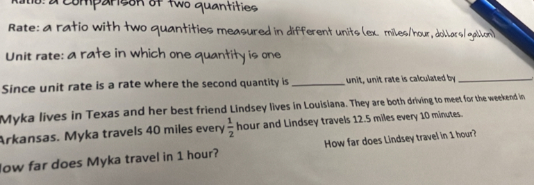 o: a comparison of two quantities 
Rate: a ratio with two quantities measured in different units (ex. miles/hour, dollars/gallon) 
Unit rate: a rate in which one quantity is one 
Since unit rate is a rate where the second quantity is_ unit, unit rate is calculated by_ 
Myka lives in Texas and her best friend Lindsey lives in Louisiana. They are both driving to meet for the weekend in 
Arkansas. Myka travels 40 miles every  1/2  hour and Lindsey travels 12.5 miles every 10 minutes. 
low far does Myka travel in 1 hour? How far does Lindsey travel in 1 hour?