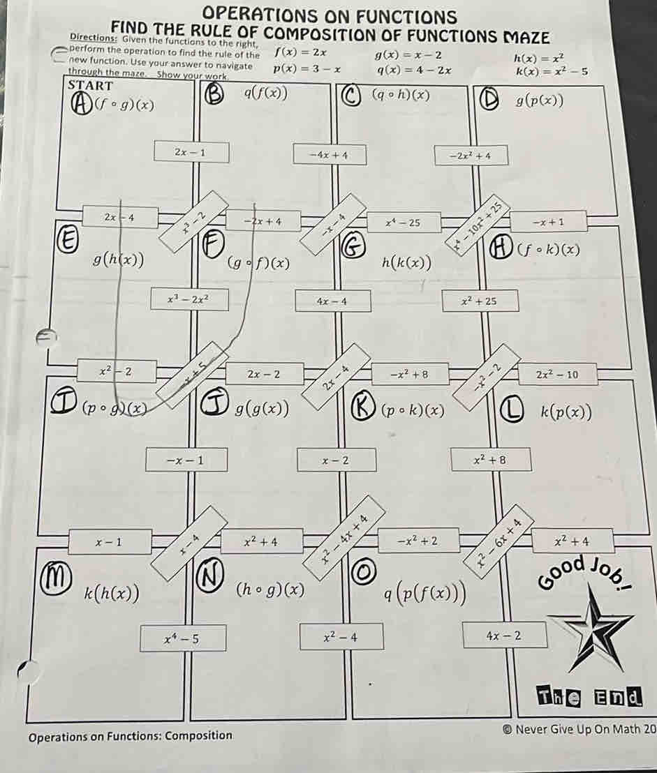 OPERATIONS ON FUNCTIONS
FIND THE RULE OF COMPOSITION OF FUNCTIONS MAZE
Directions: Given the functions to the right,
perform the operation to find the rule of the f(x)=2x g(x)=x-2 h(x)=x^2
new function. Use your ans
Operations on Functions: Composition© Never Give Up On Math 20