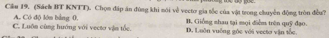 (Sách BT KNTT). Chọn đáp án đúng khi nói về vectơ gia tốc của vật trong chuyền động tròn đều?
A. Có độ lớn bằng 0. B. Giống nhau tại mọi điểm trên quỹ đạo.
C. Luôn cùng hướng với vectơ vận tốc. D. Luôn vuông góc với vectơ vận tốc.