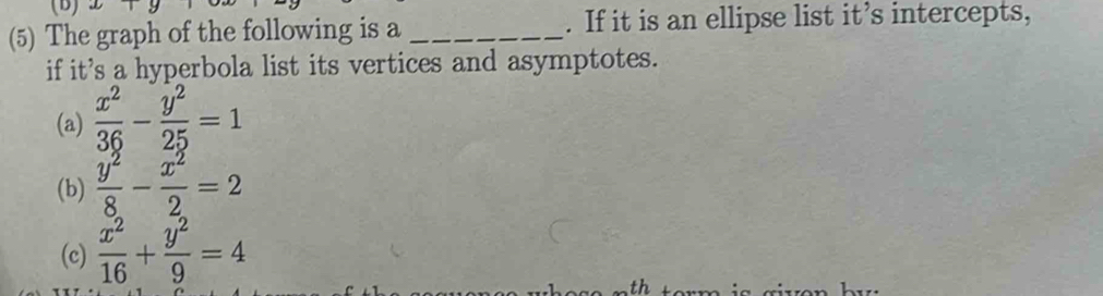 (5) The graph of the following is a _. If it is an ellipse list it’s intercepts,
if it's a hyperbola list its vertices and asymptotes.
(a)  x^2/36 - y^2/25 =1
(b)  y^2/8 - x^2/2 =2
(c)  x^2/16 + y^2/9 =4