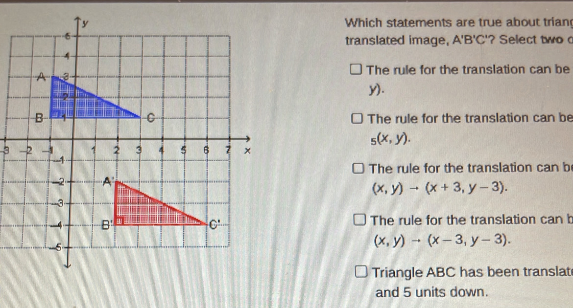 Which statements are true about trian
translated image, A'B'C' '? Select two
The rule for the translation can be
y).
The rule for the translation can be
_5(x,y).
3
The rule for the translation can b
(x,y)to (x+3,y-3).
The rule for the translation can b
(x,y)to (x-3,y-3).
Triangle ABC has been translat
and 5 units down.