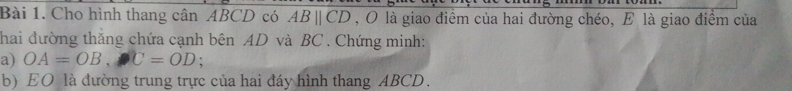 Cho hình thang cân ABCD có ABparallel CD , O là giao điểm của hai đường chéo, E là giao điểm của 
hai đường thắng chứa cạnh bên AD và BC. Chứng minh: 
a) OA=OB, C=OD : 
b) EO là đường trung trực của hai đáy hình thang ABCD.