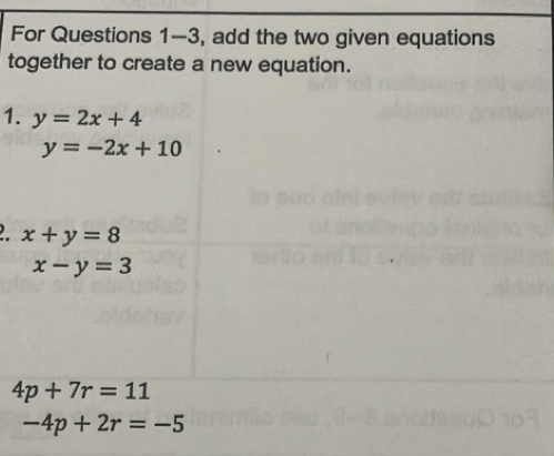 For Questions 1-3, add the two given equations
together to create a new equation.
1. y=2x+4
y=-2x+10
x+y=8
x-y=3
4p+7r=11
-4p+2r=-5