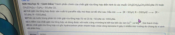 SGK Hóa học 12 - Cánh Diều) Thành phần chính của chất giặt rừa tổng hợp điển hình là các muối: CH_3[CH_2]_10CH_2OSO_3Na (1) hoặc
CH_3[CH_2]_11-C_6H_4-SO_3Na(2). 
a)Chất giặt rừa tổng hợp được sản xuất từ paraffin dầu mỏ theo sơ đồ như sau: Dầu mỏ [R-SO_3H; R-OSO_3H]to [R-
SO_3Na; R-OSO_3Na]. 
b)Phần ưa nước trong phân từ chất giật rừa tổng hợp (1) và (2) là: -SO_3 Na và -OSO_3Na
c)Ưu điểm của chất giặt rừa tổng hợp và dùng được với nước cứng vì không bị kết tùa bởi các ion Ca^(2+) và Mg^L. Giá thành thấp. 
d)Các chất giặt rừa tống hợp có gốc hydrocarbon phân nhánh hoặc chứa vòng benzene it gây ô nhiễm môi trường do chúng bị ví sinh 
vật phân hủy. 
Đhi tàm