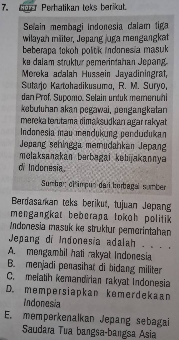 HoTs Perhatikan teks berikut.
Selain membagi Indonesia dalam tiga
wilayah militer, Jepang juga mengangkat
beberapa tokoh politik Indonesia masuk
ke dalam struktur pemerintahan Jepang.
Mereka adalah Hussein Jayadiningrat,
Sutarjo Kartohadikusumo, R. M. Suryo,
dan Prof. Supomo. Selain untuk memenuhi
kebutuhan akan pegawai, pengangkatan
mereka terutama dimaksudkan agar rakyat
Indonesia mau mendukung pendudukan
Jepang sehingga memudahkan Jepang
melaksanakan berbagai kebijakannya
di Indonesia.
Sumber: dihimpun dari berbagai sumber
Berdasarkan teks berikut, tujuan Jepang
mengangkat beberapa tokoh politik
Indonesia masuk ke struktur pemerintahan
Jepang di Indonesia adalah . . . .
A. mengambil hati rakyat Indonesia
B. menjadi penasihat di bidang militer
C. melatih kemandirian rakyat Indonesia
D. mempersiapkan kemerdekaan
Indonesia
E. memperkenalkan Jepang sebagai
Saudara Tua bangsa-bangsa Asia