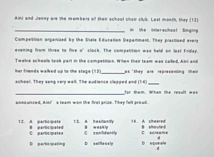 Aini and Jenny are the members of their school choir club. Last month, they (12)
_in the Inter-school Singing
Competition organized by the State Education Department. They practised every
evening from three to five o' clock. The competition was held on last Friday.
Twelve schools took part in the competition. When their team was called, Aini and
her friends walked up to the stage (13)_ as they are representing their 
school. They sang very well. The audience clapped and (14)_
_for them. When the result was
announced, Aini’s team won the first prize. They felt proud.
12. A participate 13. A hesitantly 14. A cheered
B participated B weakly B shouted
Co participates C confidently C screame
d
D participating D selflessly D squeale
d
