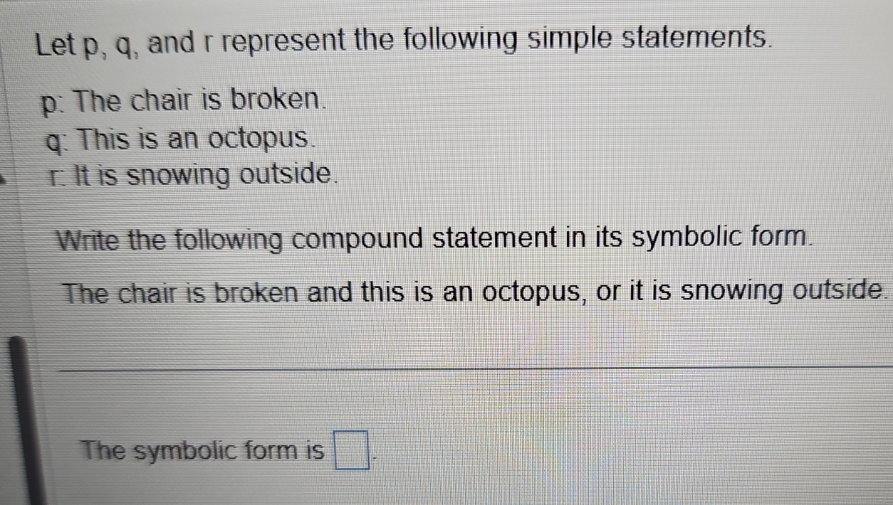 Let p, q, and r represent the following simple statements.
p : The chair is broken.
q : This is an octopus.
r : It is snowing outside. 
Write the following compound statement in its symbolic form. 
The chair is broken and this is an octopus, or it is snowing outside. 
The symbolic form is □ -