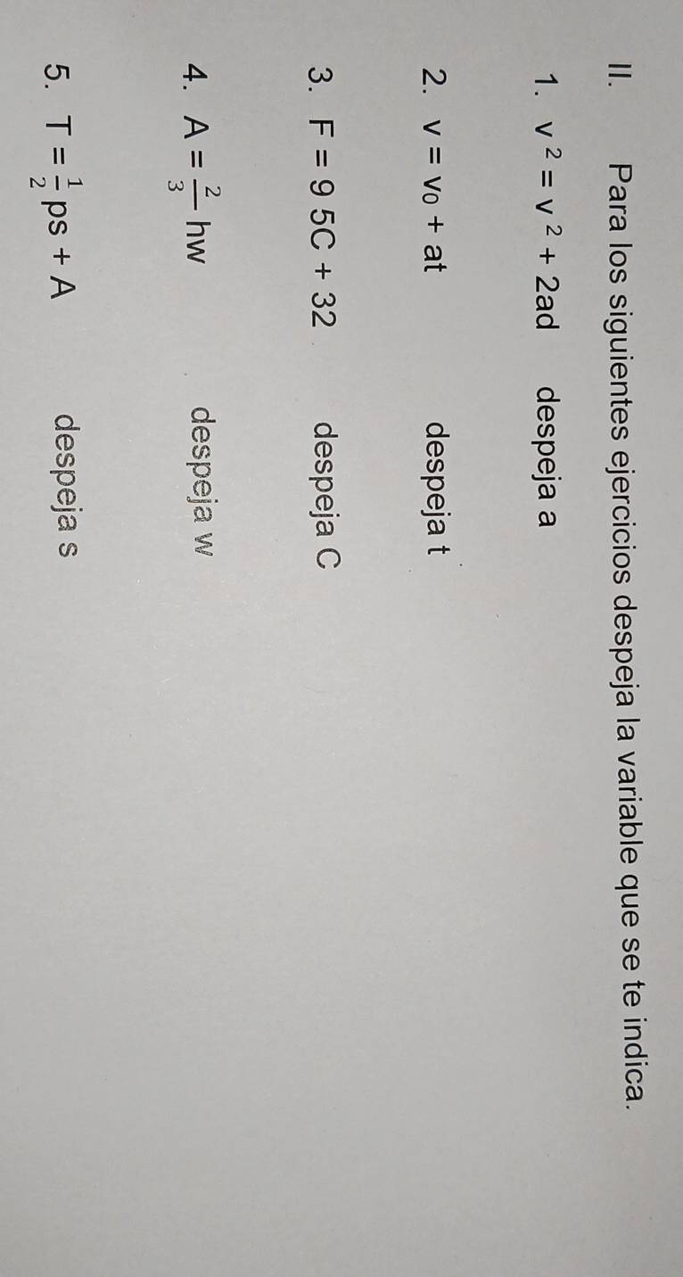 Para los siguientes ejercicios despeja la variable que se te indica. 
1. v^2=v^2+2ad despeja a
2. v=v_0+at despeja t
3. F=95C+32 despeja C
4. A= 2/3 hw despeja w
5. T= 1/2 ps+A despeja s