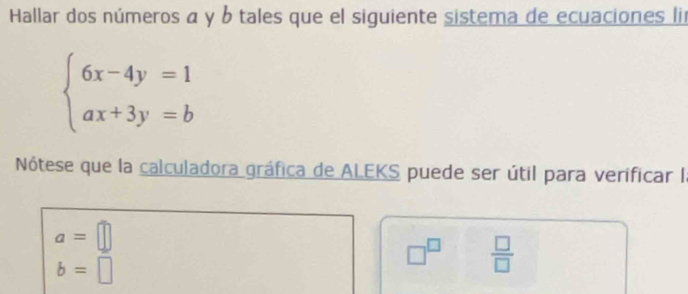 Hallar dos números α y b tales que el siguiente sistema de ecuaciones li
beginarrayl 6x-4y=1 ax+3y=bendarray.
Nótese que la calculadora gráfica de ALEKS puede ser útil para verificar I
a=□
b=□
□^(□)  □ /□  