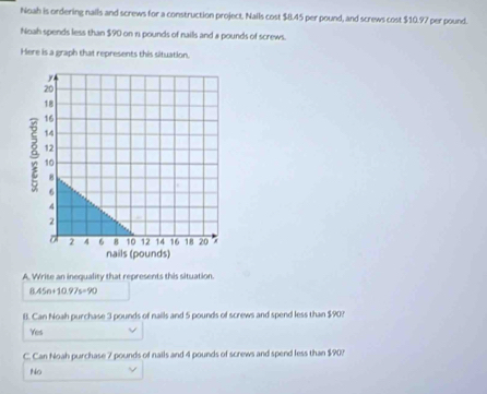 Noah is ordering nails and screws for a construction project. Nails cost $8.45 per pound, and screws cost $10.97 per pound.
Noah spends less than $90 on n pounds of nails and a pounds of screws.
Here is a graph that represents this situation.
A. Wrise an inequality that represents this situation.
8.45n+10.97s=90
B. Can Noah purchase 3 pounds of nails and 5 pounds of screws and spend less than $90?
Yes
C. Can Noah purchase 7 pounds of nails and 4 pounds of screws and spend less than $90?
No