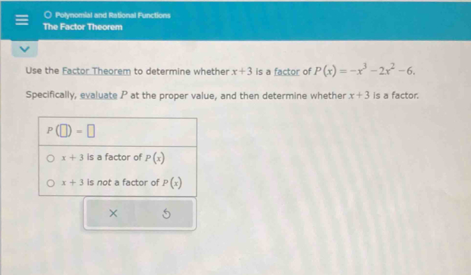 Polynomial and Rational Functions
The Factor Theorem
Use the Factor Theorem to determine whether x+3 is a factor of P(x)=-x^3-2x^2-6.
Specifically, evaluate P at the proper value, and then determine whether x+3 is a factor.
×