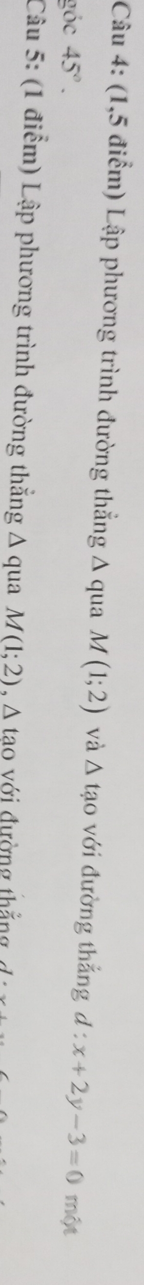 (1,5 điểm) Lập phương trình đường thẳng Δ qua M(1;2) và △ tạo với đường thắng d:x+2y-3=0
góc 45°. một 
Câu 5: (1 điểm) Lập phương trình đường thẳng Δ qua M(1;2) , A tao với đường thắng ∠ 1