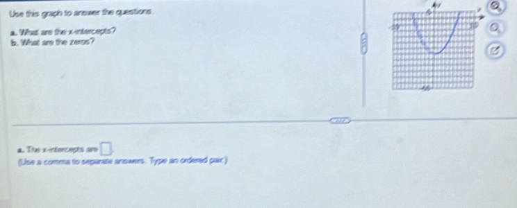 Use this graph to answer the questions. 
a. What are the x-intercepts? 
b. What are the zeros? 
a. The x -intercects are □ . 
(Use a comma to separate anowers. Type an ordered pair)