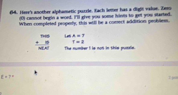 Here's another alphametic puzzle. Each letter has a digit value. Zero 
(0) cannot begin a word. I'll give you some hints to get you started. 
When completed properly, this will be a correct addition problem. 
Let A=7
beginarrayr THIS +IS hline NEATendarray T=2
The number 1 is not in this puzzle.
E= ? * 
2 po